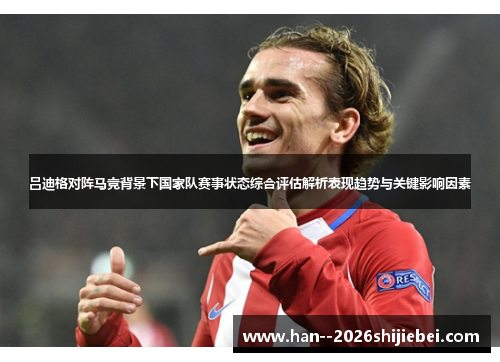 吕迪格对阵马竞背景下国家队赛事状态综合评估解析表现趋势与关键影响因素 吕迪格对阵马竞背景下国家队赛事状态综合评估解析表现趋势与关键影响因素