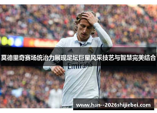 莫德里奇赛场统治力展现足坛巨星风采技艺与智慧完美结合