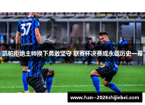 凯帕拒绝主帅换下勇敢坚守 联赛杯决赛成永载历史一幕